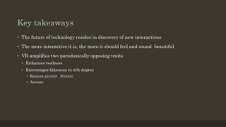 Key takeaways
• The future of technology resides in discovery of new interactions
• The more interactive it is, the more it should feel and sound beautiful
• VR amplifies two paradoxically opposing traits
• Enhances realness
• Encourages fakeness to nth degree
• Remove gravity , friction
• Avatars
 