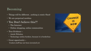 Becoming
• Things will be different , nothing is static /fixed
• We are perpetual newbies
• You Don’t believe this??
• The Internet
• Online shopping, online communities
• True Evidence –
• Amish Websites
• Technology rattles borders, because it is borderless
• Great opportunity –
Coolest stuff has not been invented yet
 