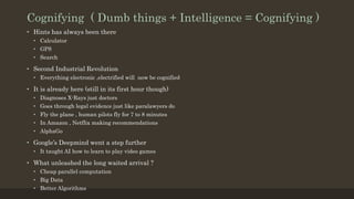Cognifying ( Dumb things + Intelligence = Cognifying )
• Hints has always been there
• Calculator
• GPS
• Search
• Second Industrial Revolution
• Everything electronic ,electrified will now be cognified
• It is already here (still in its first hour though)
• Diagnoses X-Rays just doctors
• Goes through legal evidence just like paralawyers do
• Fly the plane , human pilots fly for 7 to 8 minutes
• In Amazon , Netflix making recommendations
• AlphaGo
• Google’s Deepmind went a step further
• It taught AI how to learn to play video games
• What unleashed the long waited arrival ?
• Cheap parallel computation
• Big Data
• Better Algorithms
 