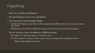 Cognifying
• How do you define intelligence?
• No real definition of our own intelligence
• One mind can’t do all mindful things
• AI that will diagnose your illness will be significantly different from the one that oversees
your home
• Self driving truck will be a different species than the one that evaluates mortgages
• We are trying to make intelligence of different kinds
• We might even advertise them as “Conscious free”
• To solve problems in science which cannot solve by using human intelligence alone
Dark energy, Quantum gravity
 