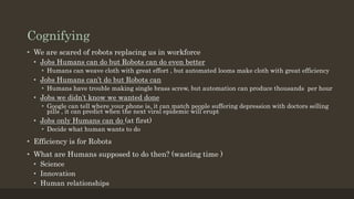 Cognifying
• We are scared of robots replacing us in workforce
• Jobs Humans can do but Robots can do even better
• Humans can weave cloth with great effort , but automated looms make cloth with great efficiency
• Jobs Humans can’t do but Robots can
• Humans have trouble making single brass screw, but automation can produce thousands per hour
• Jobs we didn’t know we wanted done
• Google can tell where your phone is, it can match people suffering depression with doctors selling
pills , it can predict when the next viral epidemic will erupt
• Jobs only Humans can do (at first)
• Decide what human wants to do
• Efficiency is for Robots
• What are Humans supposed to do then? (wasting time )
• Science
• Innovation
• Human relationships
 