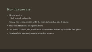 Key Takeaways
• IQ as a service
• Both general and specific
• Nothing will be implausible with the combination of AI and Humans
• Race with Machines, not against them
• Let robots take our jobs, which were not meant to be done by us in the first place
• Let them help us dream up new work that matters
 