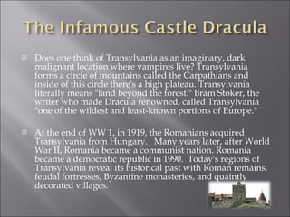 Does one think of Transylvania as an imaginary, dark malignant location where vampires live? Transylvania forms a circle of mountains called the Carpathians and inside of this circle there's a high plateau. Transylvania literally means "land beyond the forest." Bram Stoker, the writer who made Dracula renowned, called Transylvania "one of the wildest and least-known portions of Europe." At the end of WW 1, in 1919, the Romanians acquired Transylvania from Hungary.  Many years later, after World War II, Romania became a communist nation. Romania became a democratic republic in 1990.  Today's regions of Transylvania reveal its historical past with Roman remains, feudal fortresses, Byzantine monasteries, and quaintly decorated villages. 
