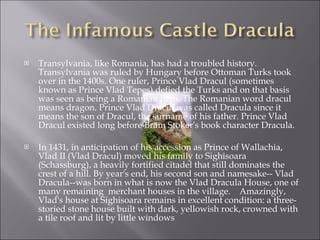 Transylvania, like Romania, has had a troubled history. Transylvania was ruled by Hungary before Ottoman Turks took over in the 1400s. One ruler, Prince Vlad Dracul (sometimes known as Prince Vlad Tepes) defied the Turks and on that basis was seen as being a Romanian hero. The Romanian word dracul means dragon. Prince Vlad Dracul was called Dracula since it means the son of Dracul, the surname of his father. Prince Vlad Dracul existed long before Bram Stoker's book character Dracula. In 1431, in anticipation of his accession as Prince of Wallachia, Vlad II (Vlad Dracul) moved his family to Sighisoara (Schassburg), a heavily fortified citadel that still dominates the crest of a hill. By year's end, his second son and namesake-- Vlad Dracula--was born in what is now the Vlad Dracula House, one of many remaining  merchant houses in the village.  Amazingly, Vlad's house at Sighisoara remains in excellent condition: a three-storied stone house built with dark, yellowish rock, crowned with a tile roof and lit by little windows 