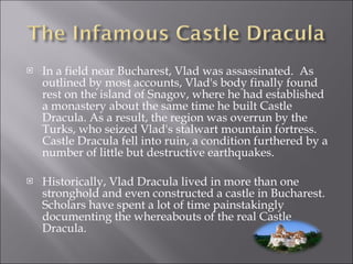 In a field near Bucharest, Vlad was assassinated.  As outlined by most accounts, Vlad's body finally found rest on the island of Snagov, where he had established a monastery about the same time he built Castle Dracula. As a result, the region was overrun by the Turks, who seized Vlad's stalwart mountain fortress. Castle Dracula fell into ruin, a condition furthered by a number of little but destructive earthquakes. Historically, Vlad Dracula lived in more than one stronghold and even constructed a castle in Bucharest.  Scholars have spent a lot of time painstakingly documenting the whereabouts of the real Castle Dracula. 