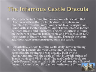 Many people, including Romanian promoters, claim that Dracula's castle is Bran, a foreboding Transylvanian mountain fortress that may have been Stoker's inspiration.  Bran Castle is located in the village of Bran, which is located between Brasov and Bucharest. The castle fortress is found on the border between Transylvania and Wallachia. In 1377 the citizens of Brasov rebuilt the castle. Through the years, additions have been constructed onto the castle. Remarkably, visitors tour the castle daily, never realizing that, while Dracula did visit Castle Bran on several occasions, the stronghold was actually built by the Hungarians and was the castle of John Hunyadi, prince of Transylvania and Vlad's rival. The real Castle Dracula (or Castle Poenari) was actually built by Vlad near the village of Poenari, located about Fifty miles northwest of Tirgoviste. 