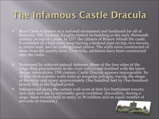 Bran Castle is known as a national monument and landmark for all of Romania. The Teutonic Knights started its building in the early thirteenth century on top of a peak. In 1377 the citizens of Brasov rebuilt the castle. It consisted of a four-story keep having a lookout post on top, two towers, a curtain wall, and an underground prison. The walls were constructed of stone from the nearby river. Over time, additions have been constructed onto the castle. Buttressed by stalwart natural defenses (three of the four sides of the ridge drop precipitously to the river valley) and fortified with the latest design innovations, 15th century Castle Dracula appears impregnable. Its 10 foot-thick exterior walls form an irregular polygon, tracing the shape of the ridge and spans approximately One hundred feet by One-hundred-twenty feet at the highest point. Interspersed along the curtain wall were at first five battlement towers; now only two are in reasonably good condition. (Incredibly, during a siege, these towers held as many as 30 soldiers and an equal number of servants or retainers.) 