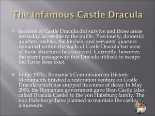 Sections of Castle Dracula did survive and those areas are today accessible to the public. Previously, domestic quarters, stables, the kitchen, and servants' quarters remained within the walls of Castle Dracula but none of those structures has survived. Currently, however, the secret passageway that Dracula utilized to escape the Turks does exist. In the 1970s, Romania's Commission on Historic Monuments finished a restoration venture on Castle Dracula which has stopped its course of decay.In May 2006, the Romanian government gave Bran Castle (also called Dracula Castle) to the von Habsburg family. The von Habsburgs have planned to maintain the castle as a museum. 