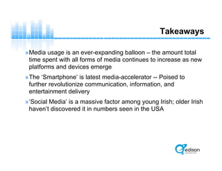 Takeaways
»Media usage is an ever-expanding balloon – the amount total
time spent with all forms of media continues to increase as new
platforms and devices emerge
»The ‘Smartphone’ is latest media-accelerator -- Poised to
further revolutionize communication, information, and
entertainment delivery
»‘Social Media’ is a massive factor among young Irish; older Irish
haven’t discovered it in numbers seen in the USA
 
