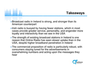 Takeaways
»Broadcast radio in Ireland is strong, and stronger than its
American counterpart
»Irish radio is buoyed by having fewer stations, which in most
cases provide greater service, personality, and engender more
loyalty and interactivity than we see in the USA
»The strength of existing broadcast stations in Ireland is one
reason that Online Radio has seen slower uptake than in the
USA, despite higher broadband penetration in Ireland
»The commercial proposition of radio is particularly robust, with
consumers staying tuned for the advertisements in
overwhelming numbers and acting upon the messages they
hear
 