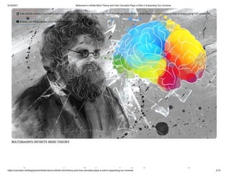5/18/2021 Boltzmann’s Infinite Mind Theory and How Cannabis Plays a Role in Expanding Our Universe
https://cannabis.net/blog/opinion/boltzmanns-infinite-mind-theory-and-how-cannabis-plays-a-role-in-expanding-our-universe 2/15
BOLTZMANN’S INFINITE MIND THEORY
l ’ i i d h d
 Edit Article (https://cannabis.net/mycannabis/c-blog-entry/update/boltzmanns-in nite-mind-theory-and-how-cannabis-plays-a-role-in-expanding-our-universe)
 Article List (https://cannabis.net/mycannabis/c-blog)
 