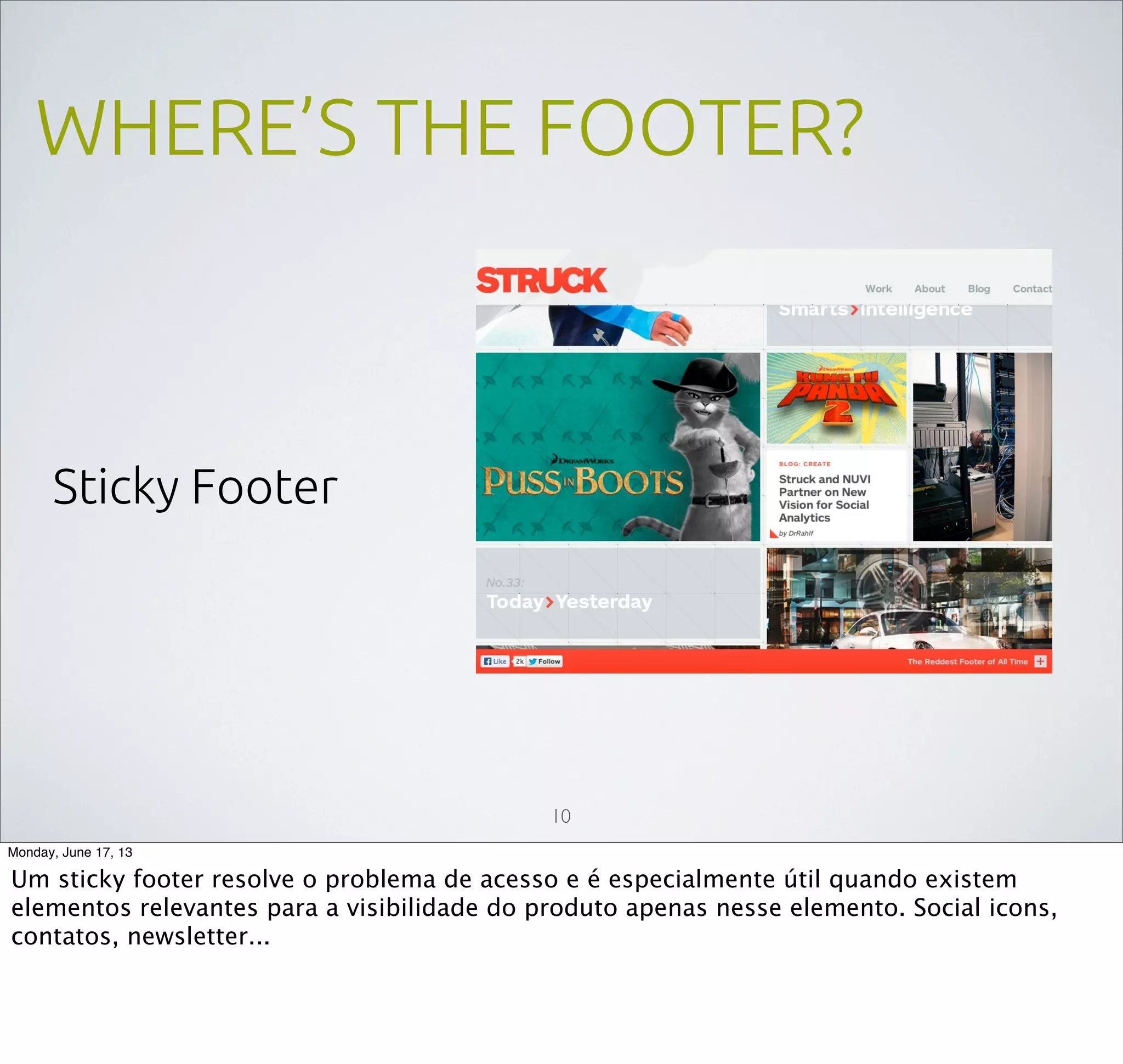 WHERE’S THE FOOTER?
Sticky Footer
10
Monday, June 17, 13
Um sticky footer resolve o problema de acesso e é especialmente útil quando existem
elementos relevantes para a visibilidade do produto apenas nesse elemento. Social icons,
contatos, newsletter...
 
