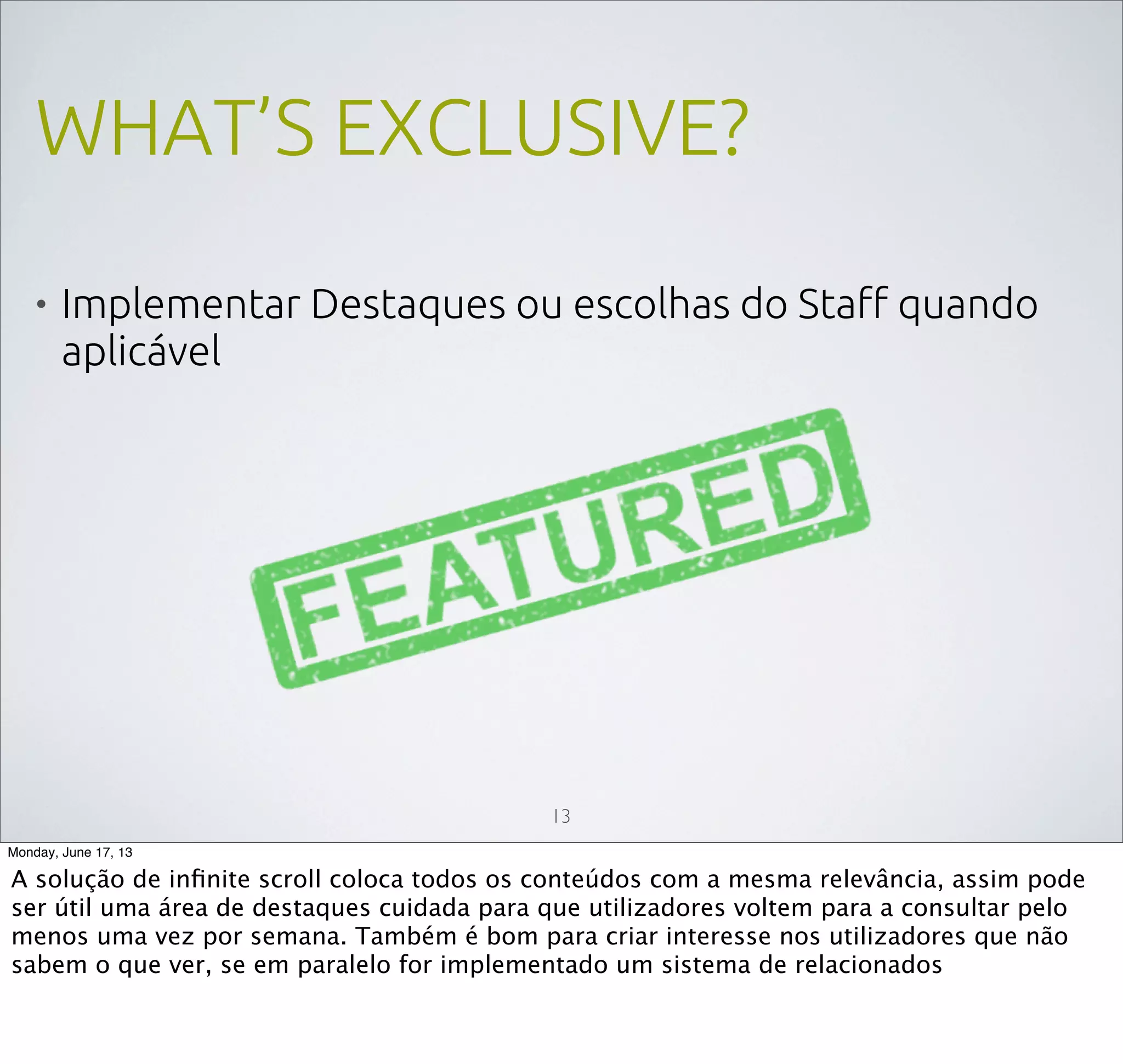 WHAT’S EXCLUSIVE?
• Implementar Destaques ou escolhas do Staff quando
aplicável
13
Monday, June 17, 13
A solução de inﬁnite scroll coloca todos os conteúdos com a mesma relevância, assim pode
ser útil uma área de destaques cuidada para que utilizadores voltem para a consultar pelo
menos uma vez por semana. Também é bom para criar interesse nos utilizadores que não
sabem o que ver, se em paralelo for implementado um sistema de relacionados
 