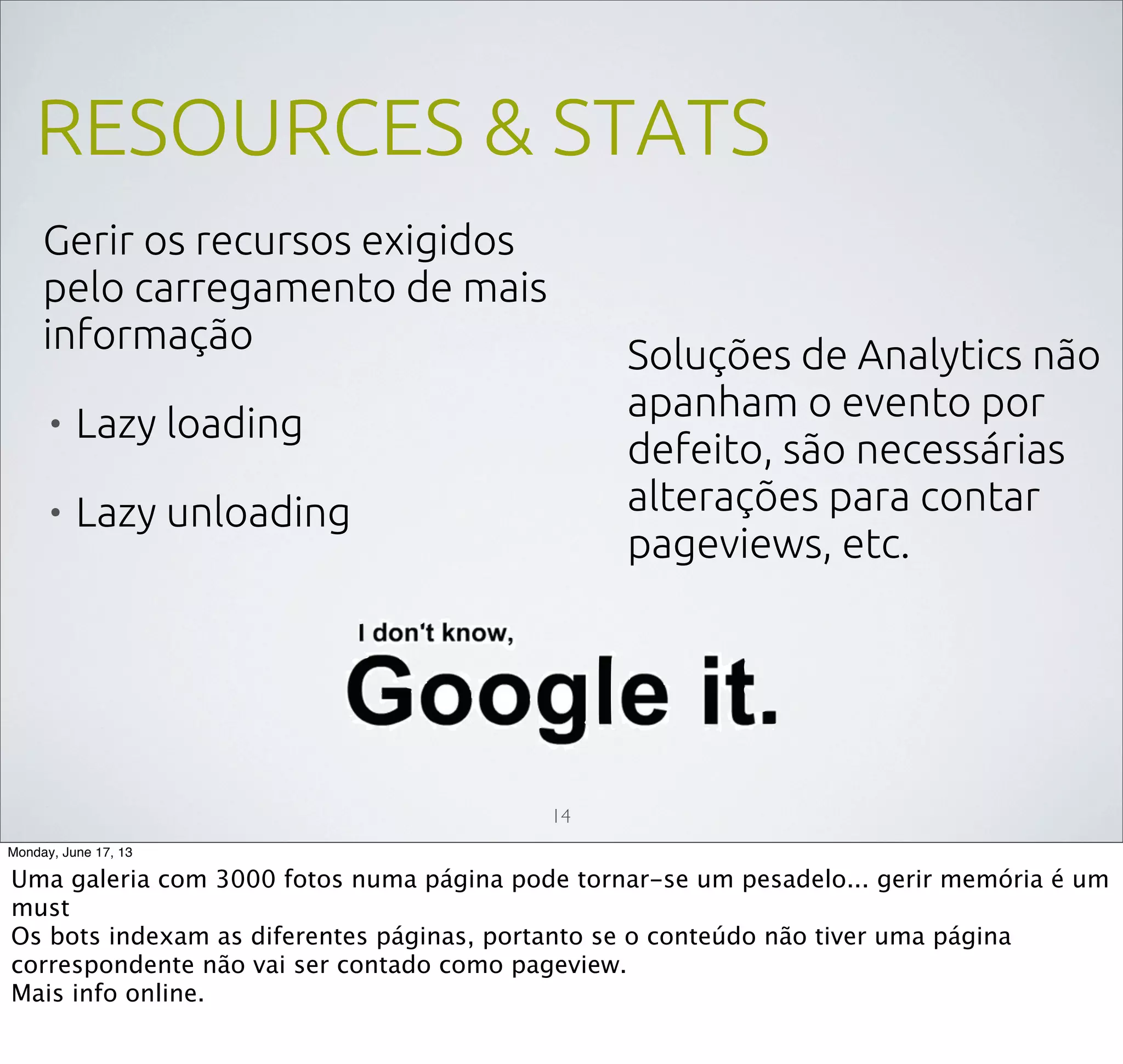 RESOURCES & STATS
Gerir os recursos exigidos
pelo carregamento de mais
informação
• Lazy loading
• Lazy unloading
14
Soluções de Analytics não
apanham o evento por
defeito, são necessárias
alterações para contar
pageviews, etc.
Monday, June 17, 13
Uma galeria com 3000 fotos numa página pode tornar-se um pesadelo... gerir memória é um
must
Os bots indexam as diferentes páginas, portanto se o conteúdo não tiver uma página
correspondente não vai ser contado como pageview.
Mais info online.
 
