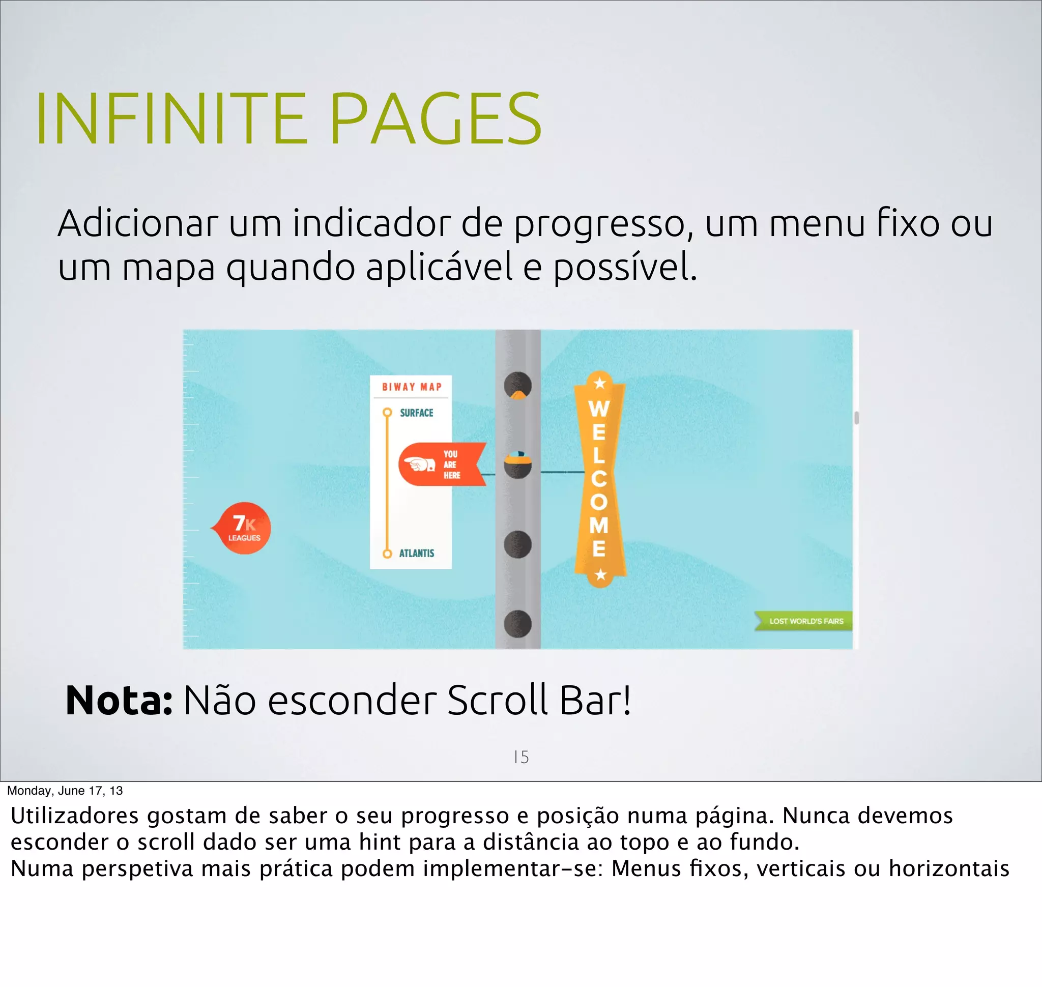INFINITE PAGES
Adicionar um indicador de progresso, um menu ﬁxo ou
um mapa quando aplicável e possível.
15
Nota: Não esconder Scroll Bar!
Monday, June 17, 13
Utilizadores gostam de saber o seu progresso e posição numa página. Nunca devemos
esconder o scroll dado ser uma hint para a distância ao topo e ao fundo.
Numa perspetiva mais prática podem implementar-se: Menus ﬁxos, verticais ou horizontais
 