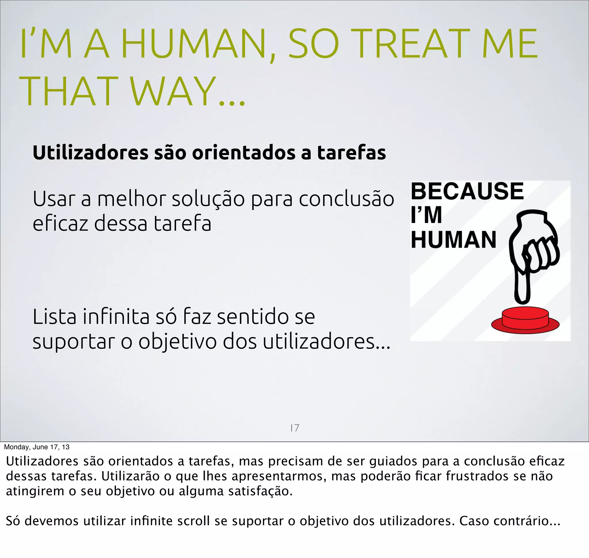 I’M A HUMAN, SO TREAT ME
THAT WAY...
Utilizadores são orientados a tarefas
Usar a melhor solução para conclusão
eﬁcaz dessa tarefa
Lista inﬁnita só faz sentido se
suportar o objetivo dos utilizadores...
17
Monday, June 17, 13
Utilizadores são orientados a tarefas, mas precisam de ser guiados para a conclusão eﬁcaz
dessas tarefas. Utilizarão o que lhes apresentarmos, mas poderão ﬁcar frustrados se não
atingirem o seu objetivo ou alguma satisfação.
Só devemos utilizar inﬁnite scroll se suportar o objetivo dos utilizadores. Caso contrário...
 