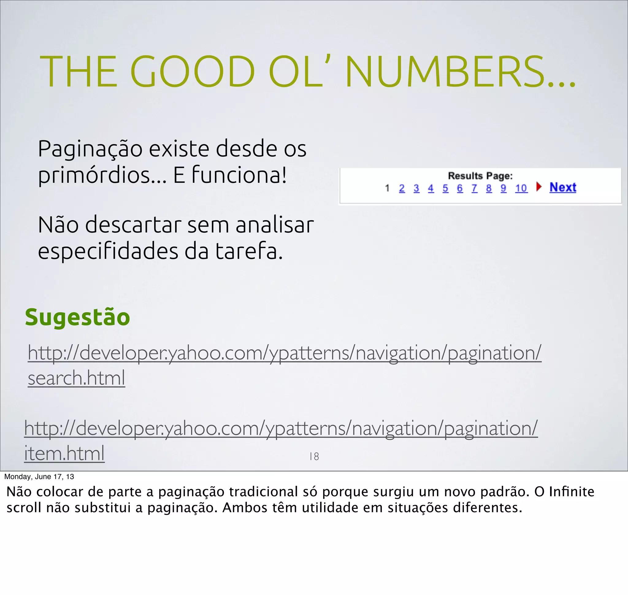 THE GOOD OL’ NUMBERS...
Paginação existe desde os
primórdios... E funciona!
Não descartar sem analisar
especiﬁdades da tarefa.
http://developer.yahoo.com/ypatterns/navigation/pagination/
search.html
http://developer.yahoo.com/ypatterns/navigation/pagination/
item.html
Sugestão
18
Monday, June 17, 13
Não colocar de parte a paginação tradicional só porque surgiu um novo padrão. O Inﬁnite
scroll não substitui a paginação. Ambos têm utilidade em situações diferentes.
 