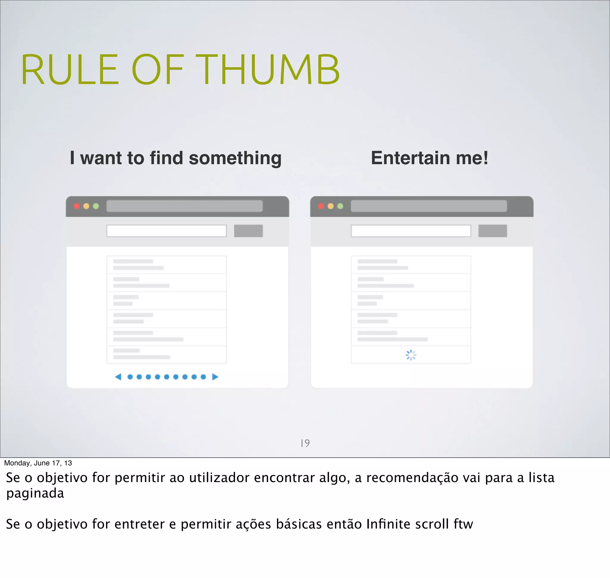 RULE OF THUMB
19
I want to ﬁnd something Entertain me!
Monday, June 17, 13
Se o objetivo for permitir ao utilizador encontrar algo, a recomendação vai para a lista
paginada
Se o objetivo for entreter e permitir ações básicas então Inﬁnite scroll ftw
 