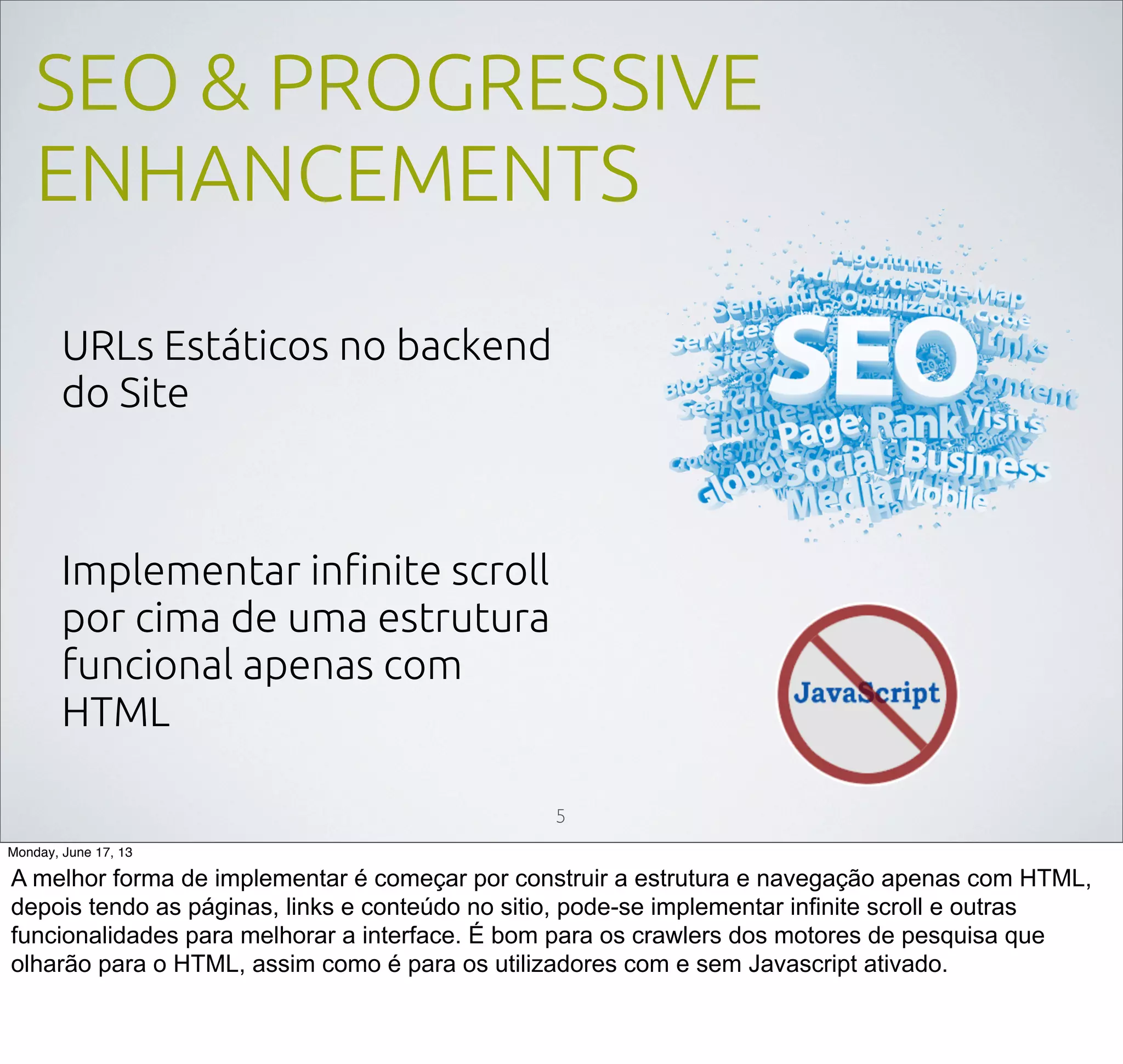 SEO & PROGRESSIVE
ENHANCEMENTS
URLs Estáticos no backend
do Site
Implementar inﬁnite scroll
por cima de uma estrutura
funcional apenas com
HTML
5
Monday, June 17, 13
A melhor forma de implementar é começar por construir a estrutura e navegação apenas com HTML,
depois tendo as páginas, links e conteúdo no sitio, pode-se implementar infinite scroll e outras
funcionalidades para melhorar a interface. É bom para os crawlers dos motores de pesquisa que
olharão para o HTML, assim como é para os utilizadores com e sem Javascript ativado.
 