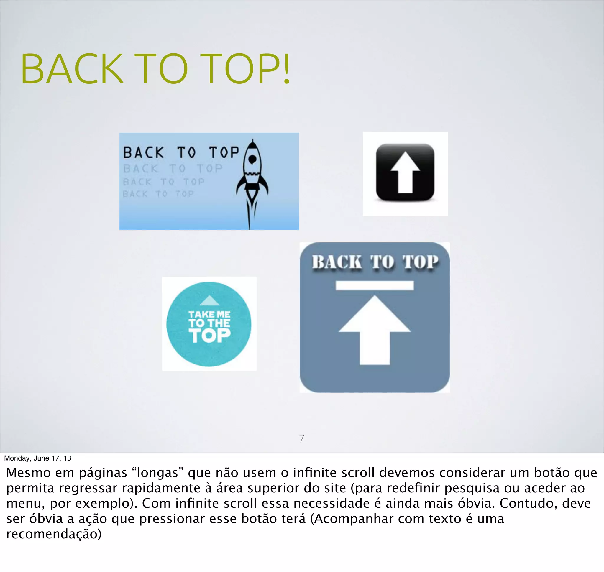 BACK TO TOP!
7
Monday, June 17, 13
Mesmo em páginas “longas” que não usem o inﬁnite scroll devemos considerar um botão que
permita regressar rapidamente à área superior do site (para redeﬁnir pesquisa ou aceder ao
menu, por exemplo). Com inﬁnite scroll essa necessidade é ainda mais óbvia. Contudo, deve
ser óbvia a ação que pressionar esse botão terá (Acompanhar com texto é uma
recomendação)
 