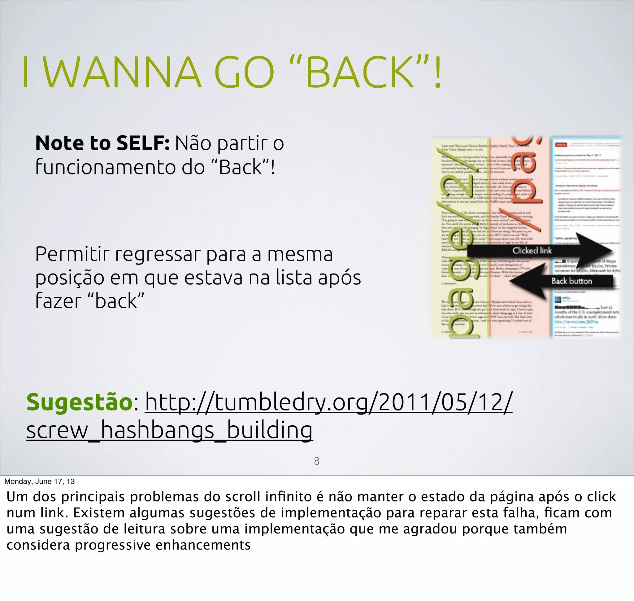 I WANNA GO “BACK”!
Note to SELF: Não partir o
funcionamento do “Back”!
Permitir regressar para a mesma
posição em que estava na lista após
fazer “back”
Sugestão: http://tumbledry.org/2011/05/12/
screw_hashbangs_building
8
Monday, June 17, 13
Um dos principais problemas do scroll inﬁnito é não manter o estado da página após o click
num link. Existem algumas sugestões de implementação para reparar esta falha, ﬁcam com
uma sugestão de leitura sobre uma implementação que me agradou porque também
considera progressive enhancements
 