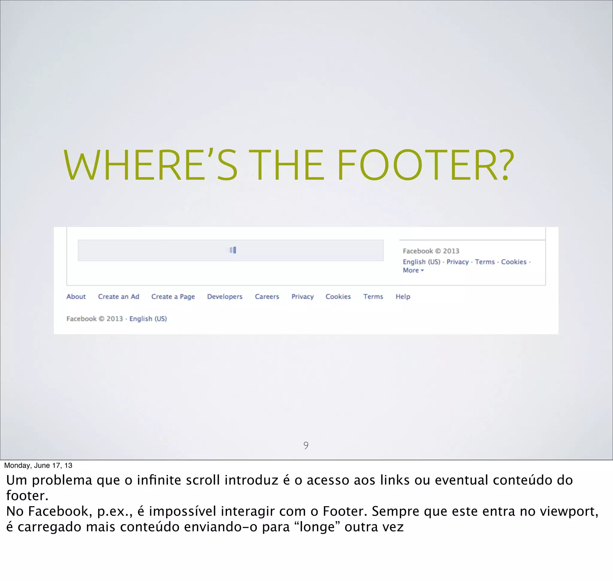 WHERE’S THE FOOTER?
9
Monday, June 17, 13
Um problema que o inﬁnite scroll introduz é o acesso aos links ou eventual conteúdo do
footer.
No Facebook, p.ex., é impossível interagir com o Footer. Sempre que este entra no viewport,
é carregado mais conteúdo enviando-o para “longe” outra vez
 