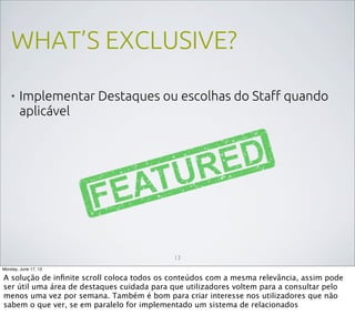 WHAT’S EXCLUSIVE?
• Implementar Destaques ou escolhas do Staff quando
aplicável
13
Monday, June 17, 13
A solução de inﬁnite scroll coloca todos os conteúdos com a mesma relevância, assim pode
ser útil uma área de destaques cuidada para que utilizadores voltem para a consultar pelo
menos uma vez por semana. Também é bom para criar interesse nos utilizadores que não
sabem o que ver, se em paralelo for implementado um sistema de relacionados
 