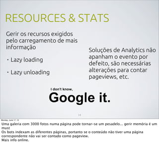 RESOURCES & STATS
Gerir os recursos exigidos
pelo carregamento de mais
informação
• Lazy loading
• Lazy unloading
14
Soluções de Analytics não
apanham o evento por
defeito, são necessárias
alterações para contar
pageviews, etc.
Monday, June 17, 13
Uma galeria com 3000 fotos numa página pode tornar-se um pesadelo... gerir memória é um
must
Os bots indexam as diferentes páginas, portanto se o conteúdo não tiver uma página
correspondente não vai ser contado como pageview.
Mais info online.
 