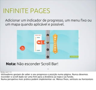 INFINITE PAGES
Adicionar um indicador de progresso, um menu ﬁxo ou
um mapa quando aplicável e possível.
15
Nota: Não esconder Scroll Bar!
Monday, June 17, 13
Utilizadores gostam de saber o seu progresso e posição numa página. Nunca devemos
esconder o scroll dado ser uma hint para a distância ao topo e ao fundo.
Numa perspetiva mais prática podem implementar-se: Menus ﬁxos, verticais ou horizontais
 