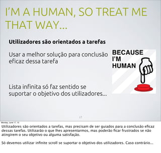 I’M A HUMAN, SO TREAT ME
THAT WAY...
Utilizadores são orientados a tarefas
Usar a melhor solução para conclusão
eﬁcaz dessa tarefa
Lista inﬁnita só faz sentido se
suportar o objetivo dos utilizadores...
17
Monday, June 17, 13
Utilizadores são orientados a tarefas, mas precisam de ser guiados para a conclusão eﬁcaz
dessas tarefas. Utilizarão o que lhes apresentarmos, mas poderão ﬁcar frustrados se não
atingirem o seu objetivo ou alguma satisfação.
Só devemos utilizar inﬁnite scroll se suportar o objetivo dos utilizadores. Caso contrário...
 