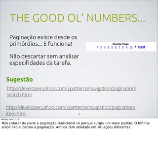 THE GOOD OL’ NUMBERS...
Paginação existe desde os
primórdios... E funciona!
Não descartar sem analisar
especiﬁdades da tarefa.
http://developer.yahoo.com/ypatterns/navigation/pagination/
search.html
http://developer.yahoo.com/ypatterns/navigation/pagination/
item.html
Sugestão
18
Monday, June 17, 13
Não colocar de parte a paginação tradicional só porque surgiu um novo padrão. O Inﬁnite
scroll não substitui a paginação. Ambos têm utilidade em situações diferentes.
 