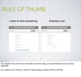 RULE OF THUMB
19
I want to ﬁnd something Entertain me!
Monday, June 17, 13
Se o objetivo for permitir ao utilizador encontrar algo, a recomendação vai para a lista
paginada
Se o objetivo for entreter e permitir ações básicas então Inﬁnite scroll ftw
 