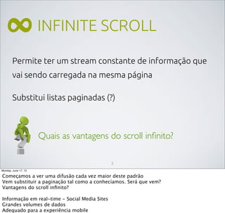 INFINITE SCROLL
Permite ter um stream constante de informação que
vai sendo carregada na mesma página
Substitui listas paginadas (?)
∞
Quais as vantagens do scroll inﬁnito?
2
Monday, June 17, 13
Começamos a ver uma difusão cada vez maior deste padrão
Vem substituir a paginação tal como a conhecíamos. Será que vem?
Vantagens do scroll inﬁnito?
Informação em real-time - Social Media Sites
Grandes volumes de dados
Adequado para a experiência mobile
 