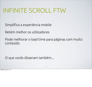 INFINITE SCROLL FTW
Simpliﬁca a experiência mobile
Retém melhor os utilizadores
Pode melhorar o load time para páginas com muito
conteúdo
O que vocês disseram também...
3
Monday, June 17, 13
 