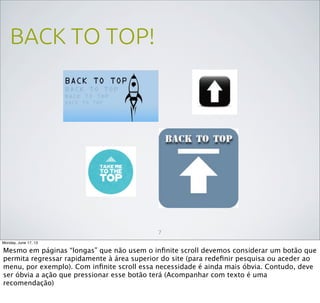 BACK TO TOP!
7
Monday, June 17, 13
Mesmo em páginas “longas” que não usem o inﬁnite scroll devemos considerar um botão que
permita regressar rapidamente à área superior do site (para redeﬁnir pesquisa ou aceder ao
menu, por exemplo). Com inﬁnite scroll essa necessidade é ainda mais óbvia. Contudo, deve
ser óbvia a ação que pressionar esse botão terá (Acompanhar com texto é uma
recomendação)
 