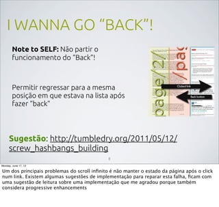 I WANNA GO “BACK”!
Note to SELF: Não partir o
funcionamento do “Back”!
Permitir regressar para a mesma
posição em que estava na lista após
fazer “back”
Sugestão: http://tumbledry.org/2011/05/12/
screw_hashbangs_building
8
Monday, June 17, 13
Um dos principais problemas do scroll inﬁnito é não manter o estado da página após o click
num link. Existem algumas sugestões de implementação para reparar esta falha, ﬁcam com
uma sugestão de leitura sobre uma implementação que me agradou porque também
considera progressive enhancements
 
