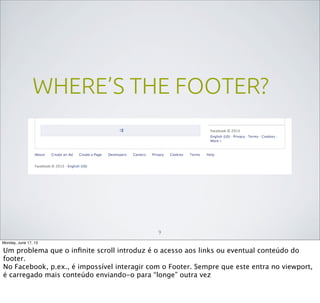 WHERE’S THE FOOTER?
9
Monday, June 17, 13
Um problema que o inﬁnite scroll introduz é o acesso aos links ou eventual conteúdo do
footer.
No Facebook, p.ex., é impossível interagir com o Footer. Sempre que este entra no viewport,
é carregado mais conteúdo enviando-o para “longe” outra vez
 