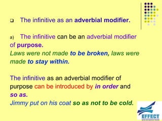     The infinitive as an adverbial modifier.

a)  The infinitive can be an adverbial modifier
of purpose.
Laws were not made to be broken, laws were
made to stay within.

The infinitive as an adverbial modifier of
purpose can be introduced by in order and
so as.
Jimmy put on his coat so as not to be cold.
 