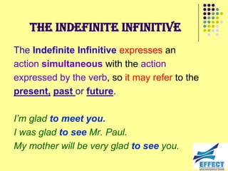 The Indefinite Infinitive
The Indefinite Infinitive expresses an
action simultaneous with the action
expressed by the verb, so it may refer to the
present, past or future.

I‟m glad to meet you.
I was glad to see Mr. Paul.
My mother will be very glad to see you.
 
