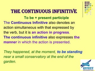 The Continuous Infinitive
             To be + present participle
The Continuous Infinitive also denotes an
action simultaneous with that expressed by
the verb, but it is an action in progress.
The continuous infinitive also expresses the
manner in which the action is presented.

They happened, at the moment, to be standing
near a small conservatory at the end of the
garden.
 