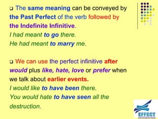   The same meaning can be conveyed by
the Past Perfect of the verb followed by
the Indefinite Infinitive.
I had meant to go there.
He had meant to marry me.

  We can use the perfect infinitive after
would plus like, hate, love or prefer when
we talk about earlier events.
I would like to have been there.
You would hate to have seen all the
destruction.
 