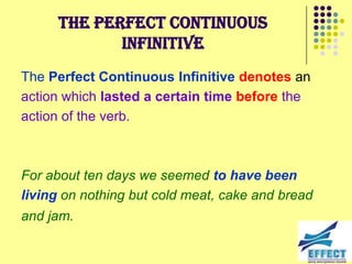 The Perfect Continuous
             Infinitive
The Perfect Continuous Infinitive denotes an
action which lasted a certain time before the
action of the verb.



For about ten days we seemed to have been
living on nothing but cold meat, cake and bread
and jam.
 