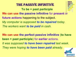 The passive infinitive
              To be + past participle
We can use the passive infinitive for present or
future actions happening to the subject.
My computer is supposed to be repaired today.
The workers want to be paid in cash.

We can use the perfect passive infinitive (to have
been + past participle) for earlier actions.
It was supposed to have been repaired last week.
They were hoping to have been paid already.
 