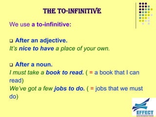 The to-infinitive
We use a to-infinitive:

  After an adjective.
It‟s nice to have a place of your own.

  After a noun.
I must take a book to read. ( = a book that I can
read)
We‟ve got a few jobs to do. ( = jobs that we must
do)
 