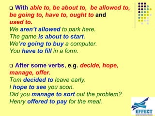  With able to, be about to, be allowed to,
be going to, have to, ought to and
used to.
We aren’t allowed to park here.
The game is about to start.
We’re going to buy a computer.
You have to fill in a form.

  After some verbs, e.g. decide, hope,
manage, offer.
Tom decided to leave early.
I hope to see you soon.
Did you manage to sort out the problem?
Henry offered to pay for the meal.
 