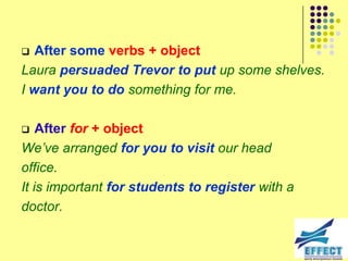   After some verbs + object
Laura persuaded Trevor to put up some shelves.
I want you to do something for me.

   After for + object
We‟ve arranged for you to visit our head
office.
It is important for students to register with a
doctor.
 