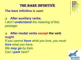 The bare infinitive
The bare infinitive is used:

   After auxiliary verbs.
I don‟t understand the meaning of this
passage.

    After modal verbs except the verb
ought.
If you cannot have what you love, you must
love what you have.
We may go by train.
Can I park here?
 