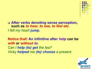   After verbs denoting sense perception,
   such as to hear, to see, to feel etc.
I felt my heart jump.

Notice that! An infinitive after help can be
with or without to.
Can I help (to) get the tea?
Vicky helped me (to) choose a present.
 