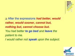   After the expressions had better, would
rather, would sooner, cannot but,
nothing but, cannot choose but.
You had better to go bed and leave the
patient to me.
I would rather not speak upon the subject.
 