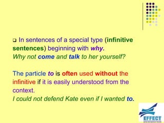  In sentences of a special type (infinitive
sentences) beginning with why.
Why not come and talk to her yourself?

The particle to is often used without the
infinitive if it is easily understood from the
context.
I could not defend Kate even if I wanted to.
 